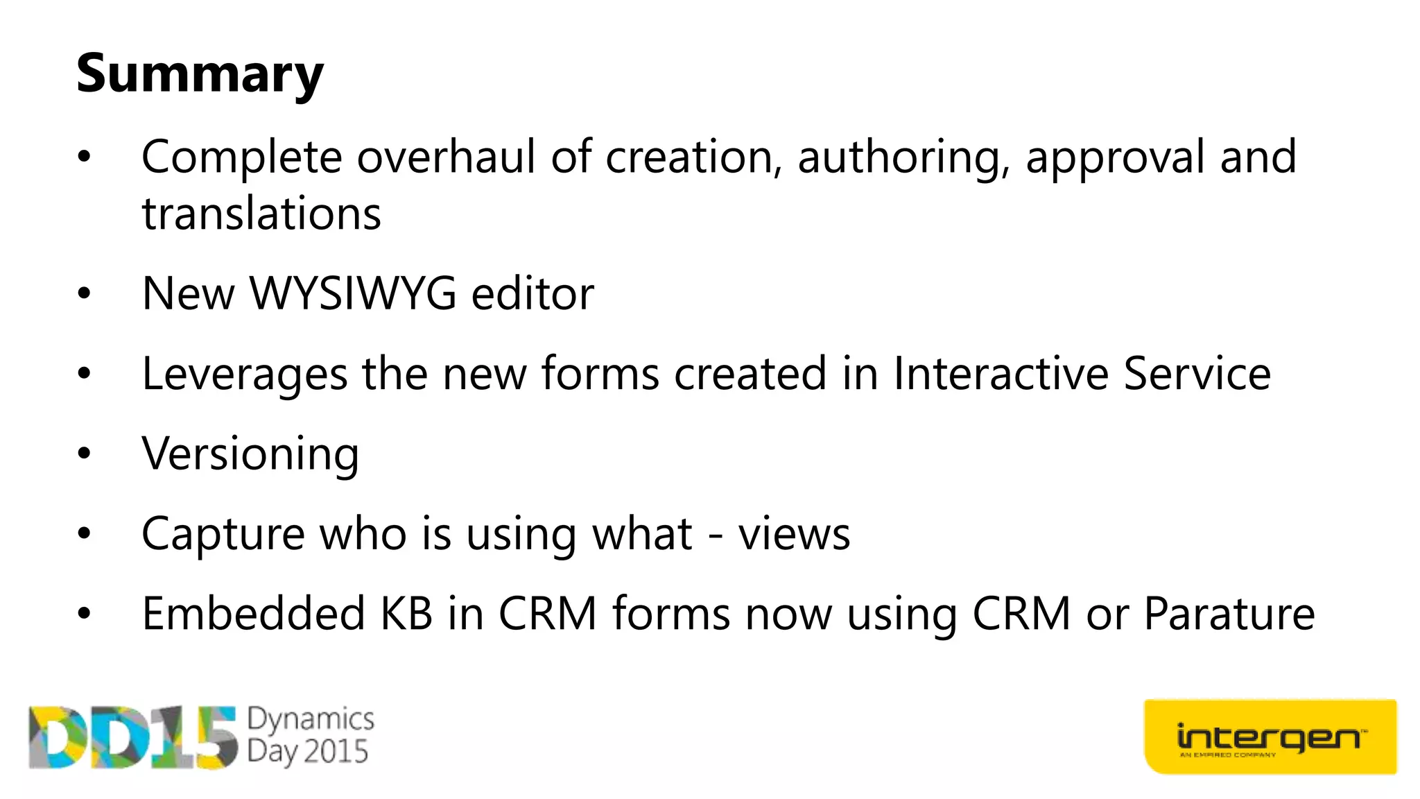 Summary
• Complete overhaul of creation, authoring, approval and
translations
• New WYSIWYG editor
• Leverages the new forms created in Interactive Service
• Versioning
• Capture who is using what - views
• Embedded KB in CRM forms now using CRM or Parature
 