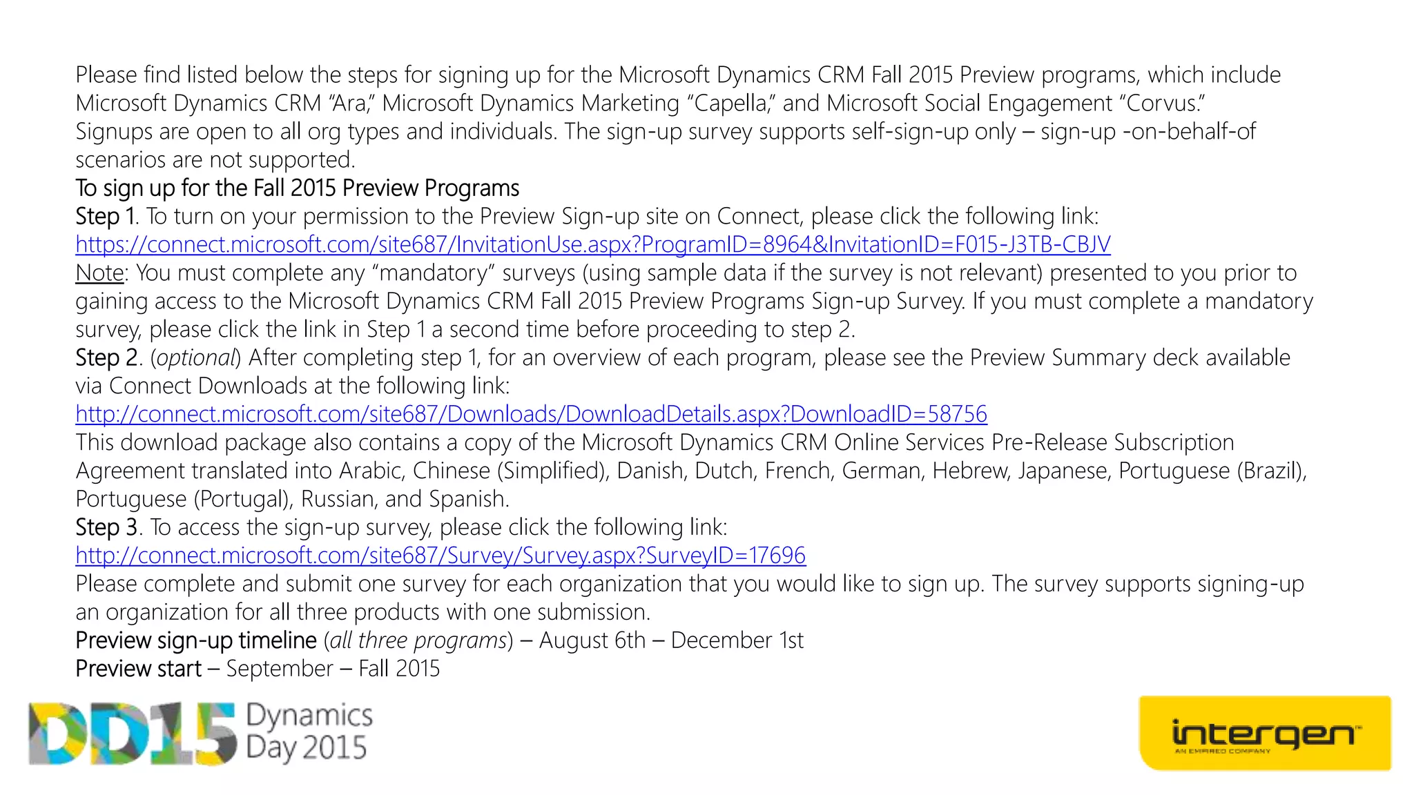 Please find listed below the steps for signing up for the Microsoft Dynamics CRM Fall 2015 Preview programs, which include
Microsoft Dynamics CRM “Ara,” Microsoft Dynamics Marketing “Capella,” and Microsoft Social Engagement “Corvus.”
Signups are open to all org types and individuals. The sign-up survey supports self-sign-up only – sign-up -on-behalf-of
scenarios are not supported.
To sign up for the Fall 2015 Preview Programs
Step 1. To turn on your permission to the Preview Sign-up site on Connect, please click the following link:
https://connect.microsoft.com/site687/InvitationUse.aspx?ProgramID=8964&InvitationID=F015-J3TB-CBJV
Note: You must complete any “mandatory” surveys (using sample data if the survey is not relevant) presented to you prior to
gaining access to the Microsoft Dynamics CRM Fall 2015 Preview Programs Sign-up Survey. If you must complete a mandatory
survey, please click the link in Step 1 a second time before proceeding to step 2.
Step 2. (optional) After completing step 1, for an overview of each program, please see the Preview Summary deck available
via Connect Downloads at the following link:
http://connect.microsoft.com/site687/Downloads/DownloadDetails.aspx?DownloadID=58756
This download package also contains a copy of the Microsoft Dynamics CRM Online Services Pre-Release Subscription
Agreement translated into Arabic, Chinese (Simplified), Danish, Dutch, French, German, Hebrew, Japanese, Portuguese (Brazil),
Portuguese (Portugal), Russian, and Spanish.
Step 3. To access the sign-up survey, please click the following link:
http://connect.microsoft.com/site687/Survey/Survey.aspx?SurveyID=17696
Please complete and submit one survey for each organization that you would like to sign up. The survey supports signing-up
an organization for all three products with one submission.
Preview sign-up timeline (all three programs) – August 6th – December 1st
Preview start – September – Fall 2015
 