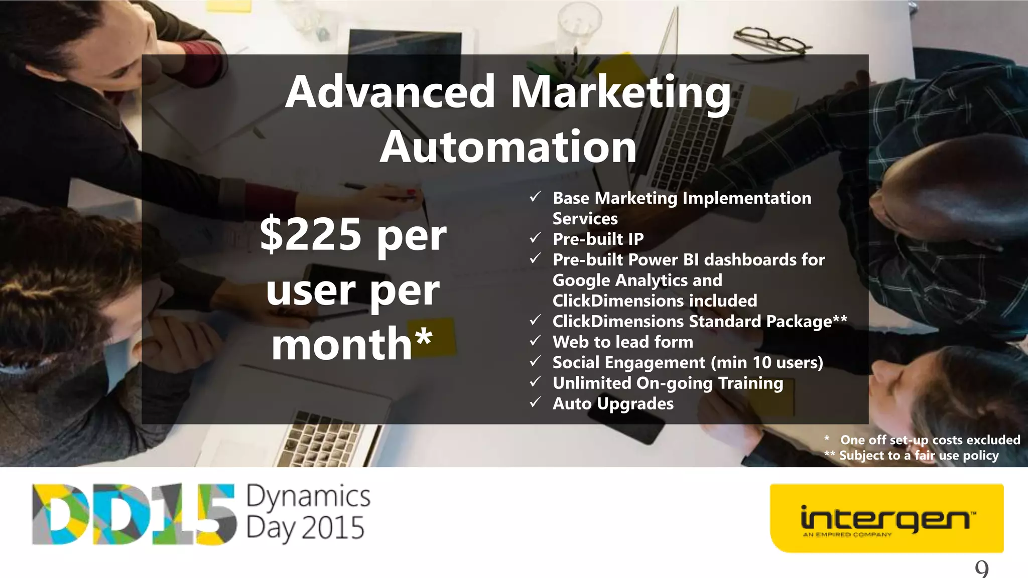 Advanced Marketing
Automation
$225 per
user per
month*
 Base Marketing Implementation
Services
 Pre-built IP
 Pre-built Power BI dashboards for
Google Analytics and
ClickDimensions included
 ClickDimensions Standard Package**
 Web to lead form
 Social Engagement (min 10 users)
 Unlimited On-going Training
 Auto Upgrades
* One off set-up costs excluded
** Subject to a fair use policy
 