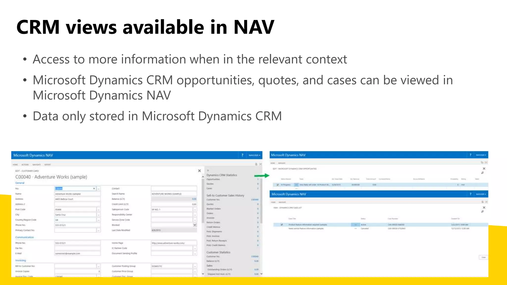 CRM views available in NAV
• Access to more information when in the relevant context
• Microsoft Dynamics CRM opportunities, quotes, and cases can be viewed in
Microsoft Dynamics NAV
• Data only stored in Microsoft Dynamics CRM
 