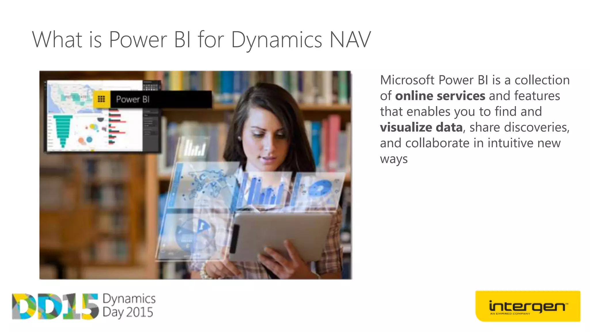 What is Power BI for Dynamics NAV
Microsoft Power BI is a collection
of online services and features
that enables you to find and
visualize data, share discoveries,
and collaborate in intuitive new
ways
 