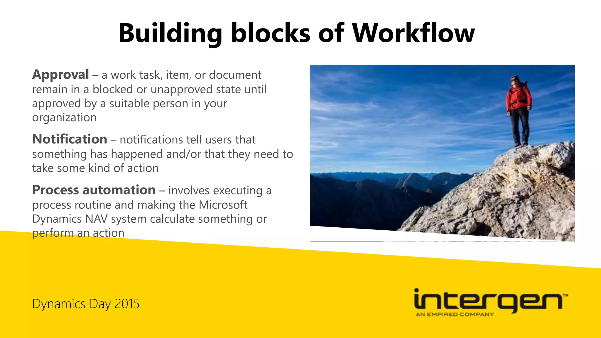 Dynamics Day 2015
Building blocks of Workflow
Approval – a work task, item, or document
remain in a blocked or unapproved state until
approved by a suitable person in your
organization
Notification – notifications tell users that
something has happened and/or that they need to
take some kind of action
Process automation – involves executing a
process routine and making the Microsoft
Dynamics NAV system calculate something or
perform an action
 