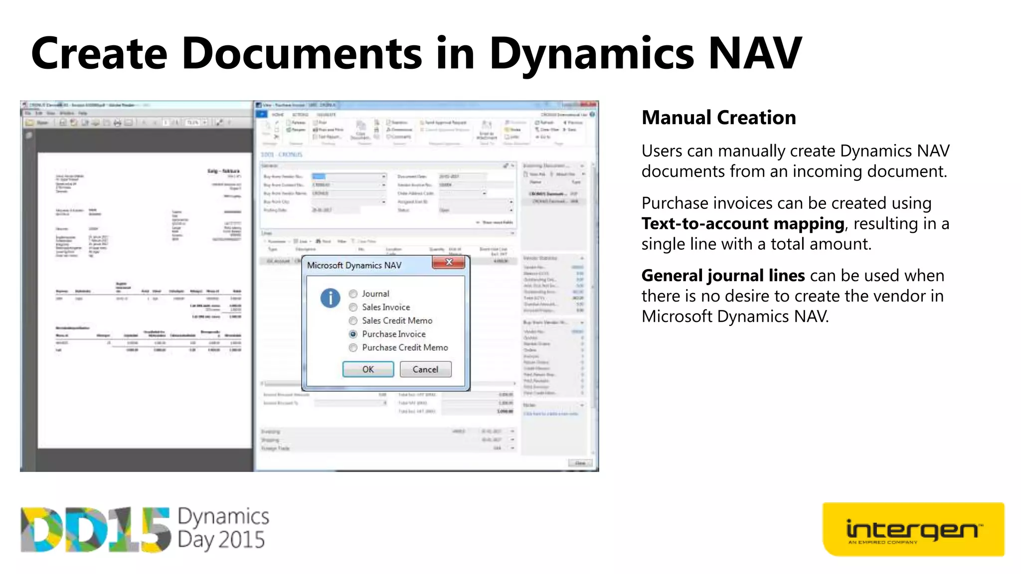 Create Documents in Dynamics NAV
Manual Creation
Users can manually create Dynamics NAV
documents from an incoming document.
Purchase invoices can be created using
Text-to-account mapping, resulting in a
single line with a total amount.
General journal lines can be used when
there is no desire to create the vendor in
Microsoft Dynamics NAV.
 
