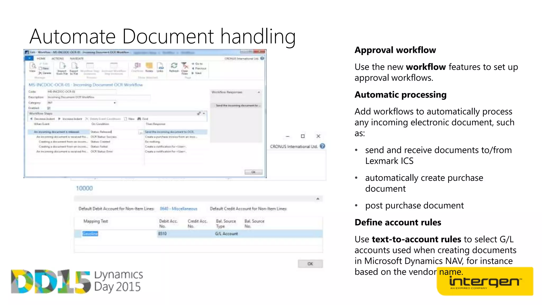 Automate Document handling Approval workflow
Use the new workflow features to set up
approval workflows.
Automatic processing
Add workflows to automatically process
any incoming electronic document, such
as:
• send and receive documents to/from
Lexmark ICS
• automatically create purchase
document
• post purchase document
Define account rules
Use text-to-account rules to select G/L
accounts used when creating documents
in Microsoft Dynamics NAV, for instance
based on the vendor name.
 
