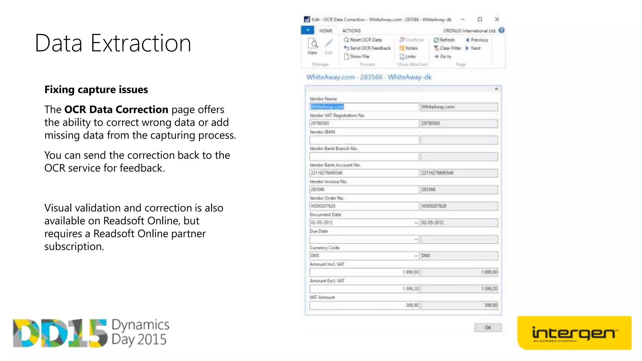 Data Extraction
Fixing capture issues
The OCR Data Correction page offers
the ability to correct wrong data or add
missing data from the capturing process.
You can send the correction back to the
OCR service for feedback.
Visual validation and correction is also
available on Readsoft Online, but
requires a Readsoft Online partner
subscription.
 