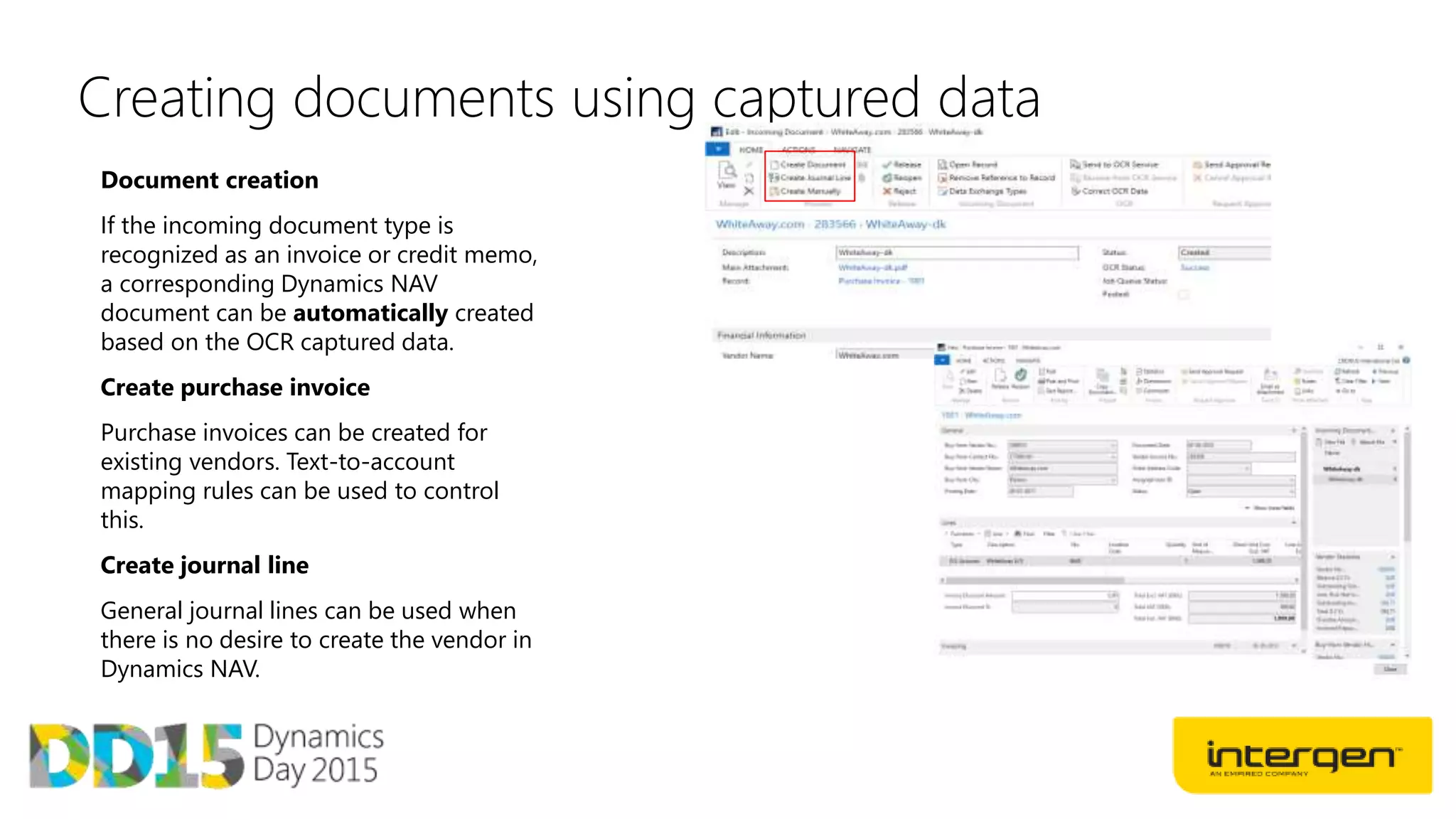 Creating documents using captured data
Document creation
If the incoming document type is
recognized as an invoice or credit memo,
a corresponding Dynamics NAV
document can be automatically created
based on the OCR captured data.
Create purchase invoice
Purchase invoices can be created for
existing vendors. Text-to-account
mapping rules can be used to control
this.
Create journal line
General journal lines can be used when
there is no desire to create the vendor in
Dynamics NAV.
 