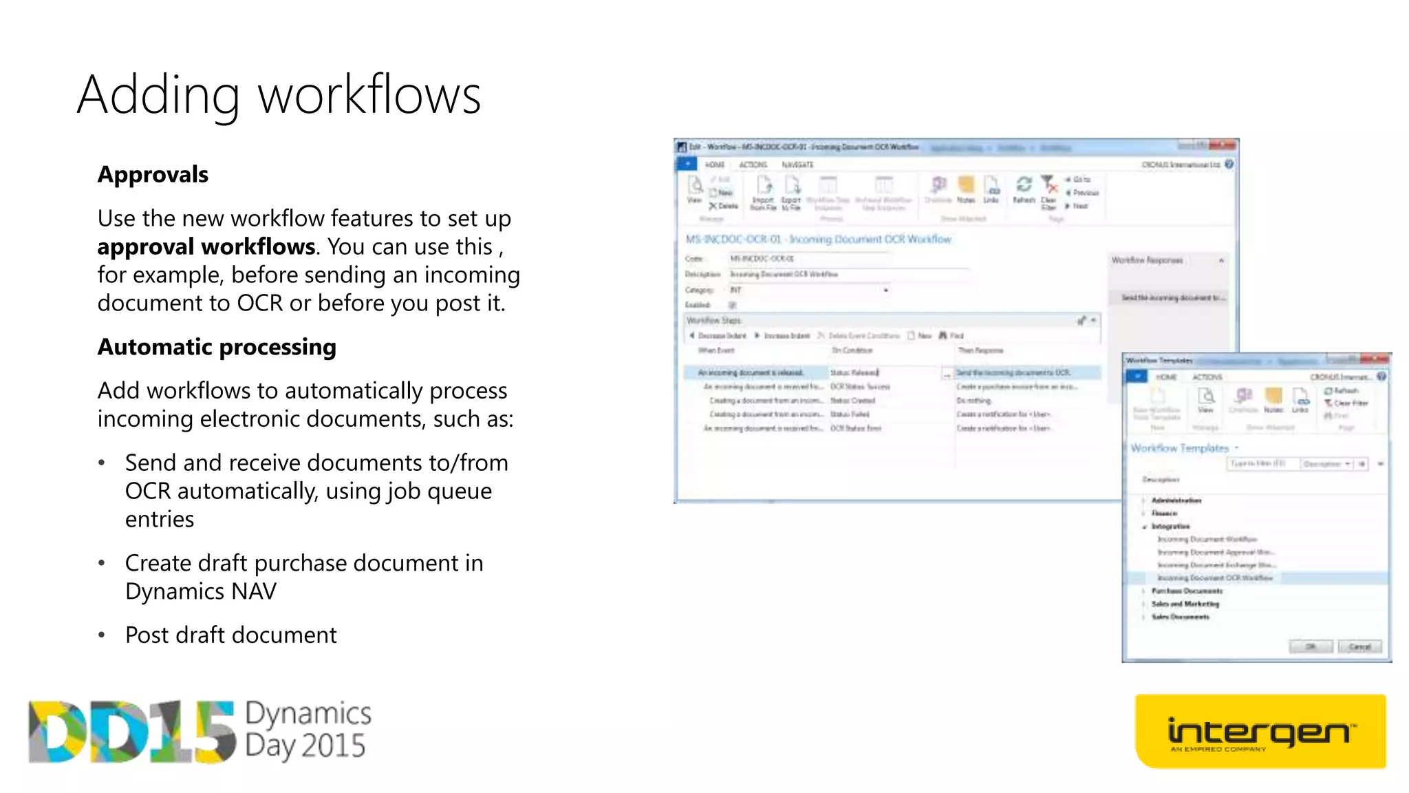 Adding workflows
Approvals
Use the new workflow features to set up
approval workflows. You can use this ,
for example, before sending an incoming
document to OCR or before you post it.
Automatic processing
Add workflows to automatically process
incoming electronic documents, such as:
• Send and receive documents to/from
OCR automatically, using job queue
entries
• Create draft purchase document in
Dynamics NAV
• Post draft document
 