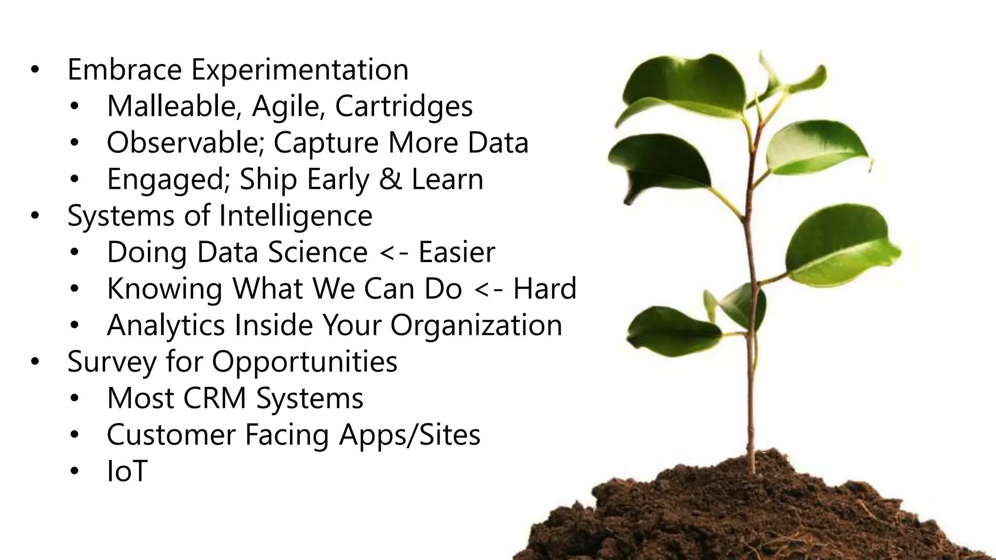 • Embrace Experimentation
• Malleable, Agile, Cartridges
• Observable; Capture More Data
• Engaged; Ship Early & Learn
• Systems of Intelligence
• Doing Data Science <- Easier
• Knowing What We Can Do <- Hard
• Analytics Inside Your Organization
• Survey for Opportunities
• Most CRM Systems
• Customer Facing Apps/Sites
• IoT
 
