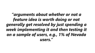 “arguments about whether or not a
feature idea is worth doing or not
generally get resolved by just spending a
week implementing it and then testing it
on a sample of users, e.g., 1% of Nevada
users.”
 