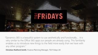 “Dynamics 365 is a beautiful system to use aesthetically and functionally… it is
very similar to the Office 365 apps our people are already using. This familiarity
enables us to introduce new things to the field more easily than we have with
any other program.”
Christian Redford-Smith, Finance Planning Manager, TGI Fridays UK
 