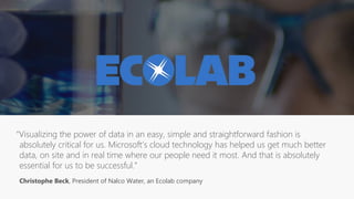“Visualizing the power of data in an easy, simple and straightforward fashion is
absolutely critical for us. Microsoft’s cloud technology has helped us get much better
data, on site and in real time where our people need it most. And that is absolutely
essential for us to be successful.”
Christophe Beck, President of Nalco Water, an Ecolab company
 