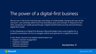 The power of a digital-first business
We are now in the fourth industrial age: technology is fundamentally changing the way we live
and work—and ultimately determines how businesses grow and innovate. In response to this
shift, companies are rapidly going through a digital transformation journey and prioritising a
digital-first model.
In Your Roadmap to a Digital First Business, Microsoft leaders have come together for a
powerful conversation on how to navigate, rethink and optimise for a digital-first world.
In this ebook, discover how digital transformation can:
• Deepen customer engagement
• Empower employees
• Optimise operations
• Transform products
Dynamics 365
Download Now
 