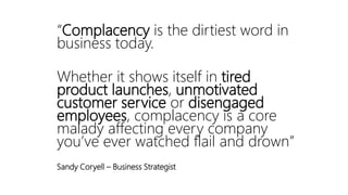 “Complacency is the dirtiest word in
business today.
Whether it shows itself in tired
product launches, unmotivated
customer service or disengaged
employees, complacency is a core
malady affecting every company
you’ve ever watched flail and drown”
Sandy Coryell – Business Strategist
 