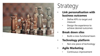 Strategy
• Link personalisation with
business outcomes
• Define KPI’s to target and
measure
• Design the experience to
achieve desired outcomes
• Break down silos
• Build a cross functional team
• Technology platform
• Not one piece of technology
• Agile Marketing
• Continuous improvement
 