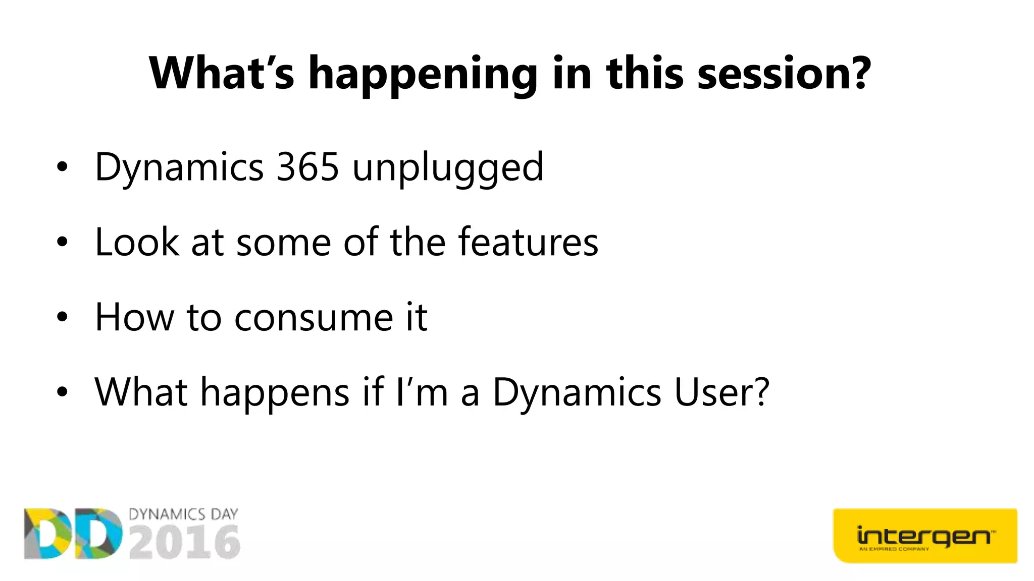 What’s happening in this session?
• Dynamics 365 unplugged
• Look at some of the features
• How to consume it
• What happens if I’m a Dynamics User?
 