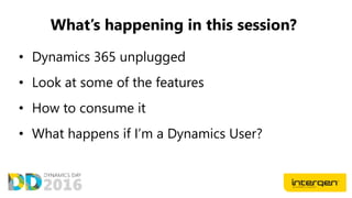 What’s happening in this session?
• Dynamics 365 unplugged
• Look at some of the features
• How to consume it
• What happens if I’m a Dynamics User?
 