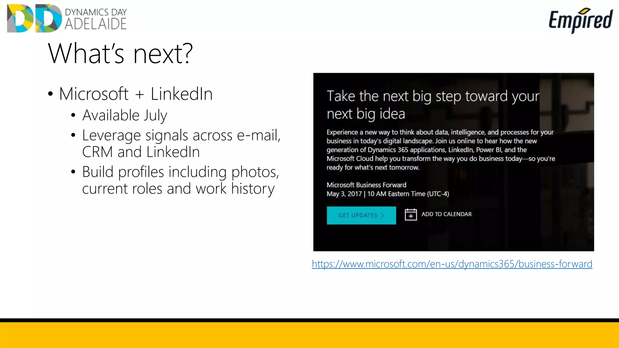 • Microsoft + LinkedIn
• Available July
• Leverage signals across e-mail,
CRM and LinkedIn
• Build profiles including photos,
current roles and work history
What’s next?
https://www.microsoft.com/en-us/dynamics365/business-forward
 