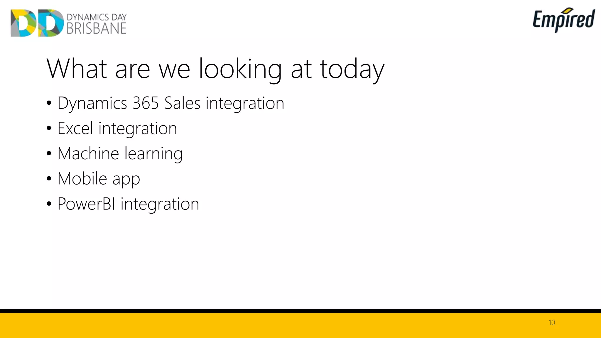 • Dynamics 365 Sales integration
• Excel integration
• Machine learning
• Mobile app
• PowerBI integration
10
What are we looking at today
 