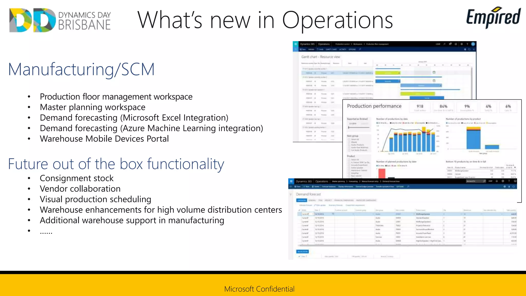 • Production floor management workspace
• Master planning workspace
• Demand forecasting (Microsoft Excel Integration)
• Demand forecasting (Azure Machine Learning integration)
• Warehouse Mobile Devices Portal
• Consignment stock
• Vendor collaboration
• Visual production scheduling
• Warehouse enhancements for high volume distribution centers
• Additional warehouse support in manufacturing
• ……
 