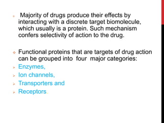  Majority of drugs produce their effects by
interacting with a discrete target biomolecule,
which usually is a protein. Such mechanism
confers selectivity of action to the drug.
 Functional proteins that are targets of drug action
can be grouped into four major categories:
 Enzymes,
 Ion channels,
 Transporters and
 Receptors.
 