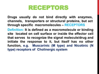 RECEPTORS
Drugs usually do not bind directly with enzymes,
channels, transporters or structural proteins, but act
through specific macromolecules – RECEPTORS
Definition: It is defined as a macromolecule or binding
site located on cell surface or inside the effector cell
that serves to recognize the signal molecule/drug and
initiate the response to it, but itself has no other
function, e.g. Muscarinic (M type) and Nicotinic (N
type) receptors of Cholinergic system
 