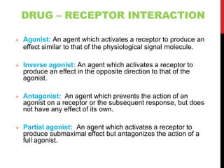 DRUG – RECEPTOR INTERACTION
 Agonist: An agent which activates a receptor to produce an
effect similar to that of the physiological signal molecule.
 Inverse agonist: An agent which activates a receptor to
produce an effect in the opposite direction to that of the
agonist.
 Antagonist: An agent which prevents the action of an
agonist on a receptor or the subsequent response, but does
not have any effect of its own.
 Partial agonist: An agent which activates a receptor to
produce submaximal effect but antagonizes the action of a
full agonist.
 