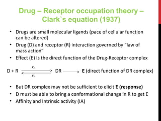 Drug – Receptor occupation theory –
Clark`s equation (1937)
•
•
Drugs are small molecular ligands (pace of cellular function
can be altered)
Drug (D) and receptor (R) interaction governed by “law of
mass action”
• Effect (E) Is the direct function of the Drug-Receptor complex
•
•
•
But DR complex may not be sufficient to elicit E (response)
D must be able to bring a conformational change in R to get E
Affinity and Intrinsic activity (IA)
D + R DR E (direct function of DR complex)
K1
K2
 
