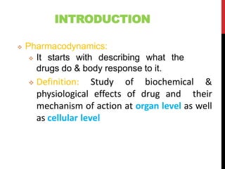 INTRODUCTION
 Pharmacodynamics:
 It starts with describing what the
drugs do & body response to it.
 Definition: Study of biochemical &
physiological effects of drug and their
mechanism of action at organ level as well
as cellular level
 