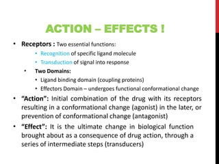 ACTION – EFFECTS !
• Receptors : Two essential functions:
• Recognition of specific ligand molecule
• Transduction of signal into response
• Two Domains:
• Ligand binding domain (coupling proteins)
• Effectors Domain – undergoes functional conformational change
• “Action”: Initial combination of the drug with its receptors
resulting in a conformational change (agonist) in the later, or
prevention of conformational change (antagonist)
“Effect”: It is the ultimate change in biological function
brought about as a consequence of drug action, through a
series of intermediate steps (transducers)
•
 
