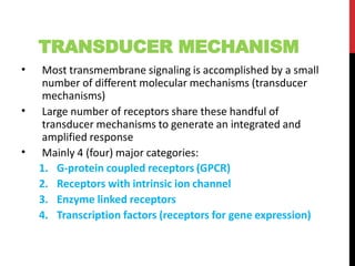 TRANSDUCER MECHANISM
• Most transmembrane signaling is accomplished by a small
number of different molecular mechanisms (transducer
mechanisms)
Large number of receptors share these handful of
transducer mechanisms to generate an integrated and
amplified response
Mainly 4 (four) major categories:
•
•
1. G-protein coupled receptors (GPCR)
2. Receptors with intrinsic ion channel
3. Enzyme linked receptors
4. Transcription factors (receptors for gene expression)
 
