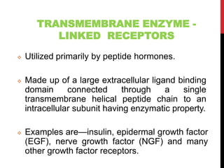TRANSMEMBRANE ENZYME -
LINKED RECEPTORS
 Utilized primarily by peptide hormones.
 Made up of a large extracellular ligand binding
domain connected through a single
transmembrane helical peptide chain to an
intracellular subunit having enzymatic property.
 Examples are—insulin, epidermal growth factor
(EGF), nerve growth factor (NGF) and many
other growth factor receptors.
 