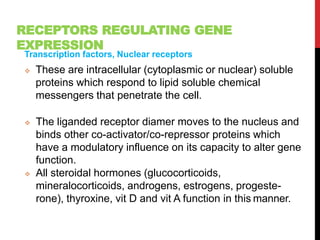 RECEPTORS REGULATING GENE
EXPRESSION
Transcription factors, Nuclear receptors
 These are intracellular (cytoplasmic or nuclear) soluble
proteins which respond to lipid soluble chemical
messengers that penetrate the cell.
 The liganded receptor diamer moves to the nucleus and
binds other co-activator/co-repressor proteins which
have a modulatory influence on its capacity to alter gene
function.
 All steroidal hormones (glucocorticoids,
mineralocorticoids, androgens, estrogens, progeste-
rone), thyroxine, vit D and vit A function in this manner.
 