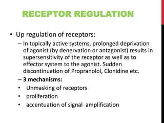 RECEPTOR REGULATION
• Up regulation of receptors:
– In topically active systems, prolonged deprivation
of agonist (by denervation or antagonist) results in
supersensitivity of the receptor as well as to
effector system to the agonist. Sudden
discontinuation of Propranolol, Clonidine etc.
– 3 mechanisms:
• Unmasking of receptors
• proliferation
• accentuation of signal amplification
 