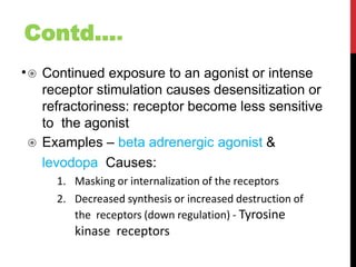 Contd....
• Continued exposure to an agonist or intense
receptor stimulation causes desensitization or
refractoriness: receptor become less sensitive
to the agonist
 Examples – beta adrenergic agonist &
levodopa Causes:
1. Masking or internalization of the receptors
2. Decreased synthesis or increased destruction of
the receptors (down regulation) - Tyrosine
kinase receptors
 