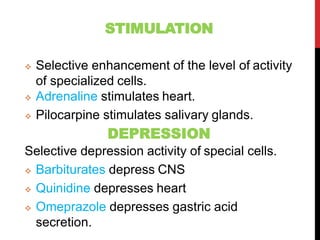 STIMULATION
 Selective enhancement of the level of activity
of specialized cells.
 Adrenaline stimulates heart.
 Pilocarpine stimulates salivary glands.
DEPRESSION
Selective depression activity of special cells.
 Barbiturates depress CNS
 Quinidine depresses heart
 Omeprazole depresses gastric acid
secretion.
 