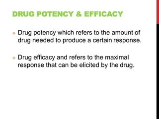 DRUG POTENCY & EFFICACY
 Drug potency which refers to the amount of
drug needed to produce a certain response.
 Drug efficacy and refers to the maximal
response that can be elicited by the drug.
 