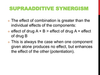 SUPRAADDITIVE SYNERGISM
 The effect of combination is greater than the
individual effects of the components:
 effect of drug A + B > effect of drug A + effect
of drug B
 This is always the case when one component
given alone produces no effect, but enhances
the effect of the other (potentiation).
 