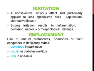 IRRITATION
 A nonselective, noxious effect and particularly
applied to less specialized cells (epithelium,
connective tissue).
 Strong irritation results in inflammation,
corrosion, necrosis & morphological damage.
REPLACEMENT
Use of natural metabolites, hormones or their
congeners in deficiency states.
 Levodopa in parkinson
 Insulin in diabetes mellitus
 Iron in anaemia.
 