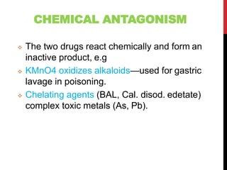 CHEMICAL ANTAGONISM
 The two drugs react chemically and form an
inactive product, e.g
 KMnO4 oxidizes alkaloids—used for gastric
lavage in poisoning.
 Chelating agents (BAL, Cal. disod. edetate)
complex toxic metals (As, Pb).
 