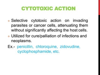 CYTOTOXIC ACTION
 Selective cytotoxic action on invading
parasites or cancer cells, attenuating them
without significantly affecting the host cells.
 Utilized for cure/palliation of infections and
neoplasms.
Ex.- penicillin, chloroquine, zidovudine,
cyclophosphamide, etc.
 
