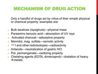 MECHANISM OF DRUG ACTION
Only a handful of drugs act by virtue of their simple physical
or chemical property; examples are:
 Bulk laxatives (ispaghula)—physical mass
 Paraamino benzoic acid—absorption of UV rays
 Activated charcoal—adsorptive property
 Mannitol, mag. sulfate—osmotic activity
 131 I and other radioisotopes—radioactivity
 Antacids—neutralization of gastric HCl
 Pot. permanganate—oxidizing property
 Chelating agents (EDTA, dimercaprol)—chelation of heavy
metals.
 