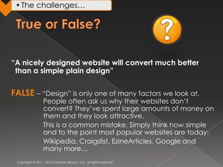 • The challenges…




“A nicely designed website will convert much better
 than a simple plain design”


FALSE – “Design” is only one of many factors we look at.
                  People often ask us why their websites don’t
                  convert? They’ve spent large amounts of money on
                  them and they look attractive.
                  This is a common mistake. Simply think how simple
                  and to the point most popular websites are today:
                  Wikipedia, Craigslist, EzineArticles, Google and
                  many more…
 Copyright © 2011 - 2012 Dynamic Search, LLC, all rights reserved
 