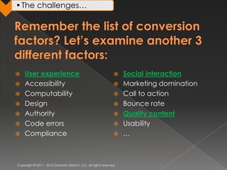 • The challenges…




   User experience                                               Social interaction
   Accessibility                                                 Marketing domination
   Computability                                                 Call to action
   Design                                                        Bounce rate
   Authority                                                     Quality content
   Code errors                                                   Usability
   Compliance                                                    …



Copyright © 2011 - 2012 Dynamic Search, LLC, all rights reserved
 
