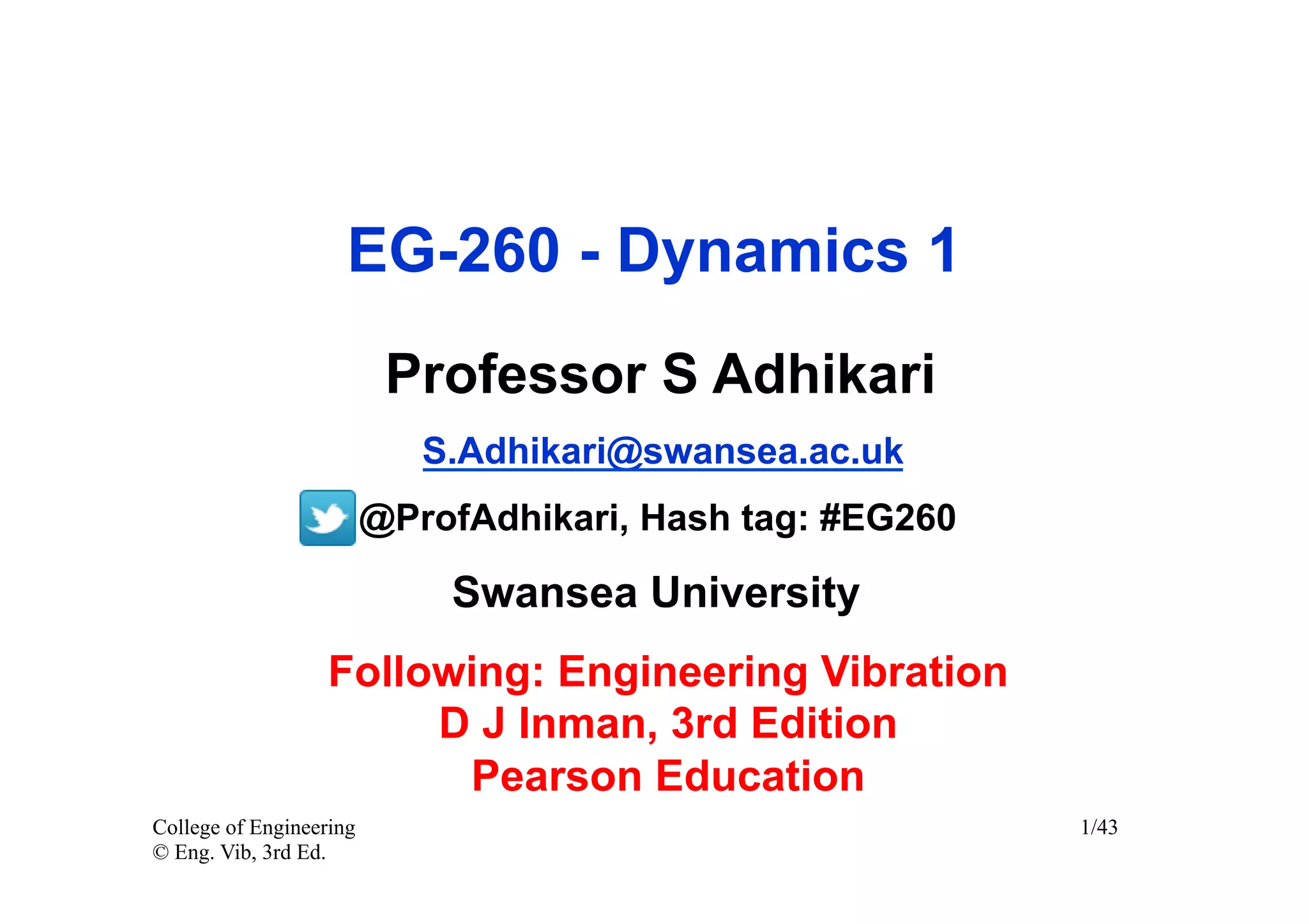 EG-260 - Dynamics 1
                          Professor S Adhikari
                            S.Adhikari@swansea.ac.uk
                         @ProfAdhikari, Hash tag: #EG260

                             Swansea University
                   Following: Engineering Vibration
                        D J Inman, 3rd Edition
                         Pearson Education
College of Engineering                                     1/43
© Eng. Vib, 3rd Ed.
 