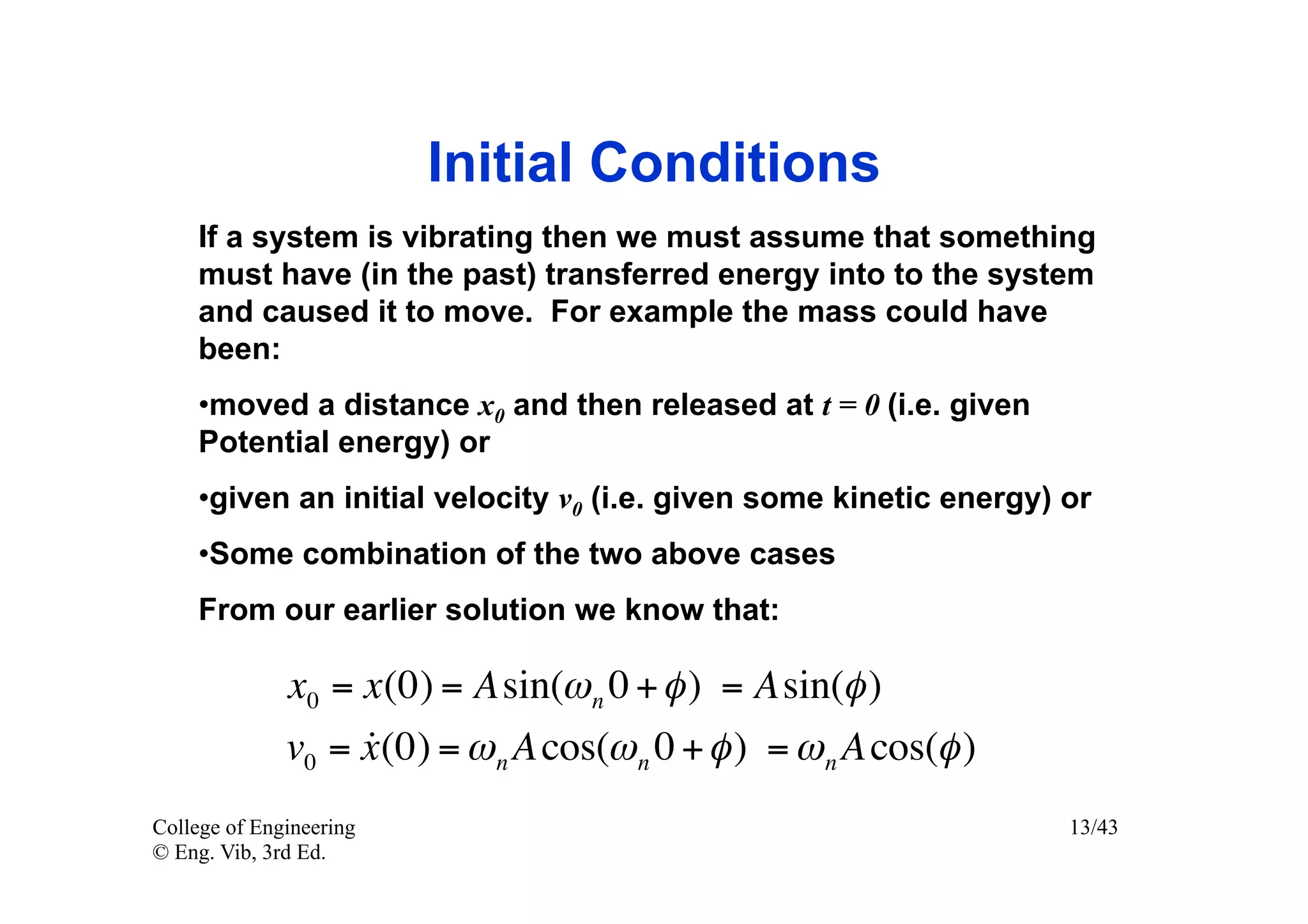 Initial Conditions
    If a system is vibrating then we must assume that something
    must have (in the past) transferred energy into to the system
    and caused it to move. For example the mass could have
    been:
    • moved a distance x0 and then released at t = 0 (i.e. given
    Potential energy) or
    • given an initial velocity v0 (i.e. given some kinetic energy) or
    • Some combination of the two above cases
    From our earlier solution we know that:

              x0 = x(0) = Asin(ω n 0 + φ ) = Asin(φ )
                   
              v0 = x (0) = ω n A cos(ω n 0 + φ ) = ω n A cos(φ )
College of Engineering                                              13/43
© Eng. Vib, 3rd Ed.
 