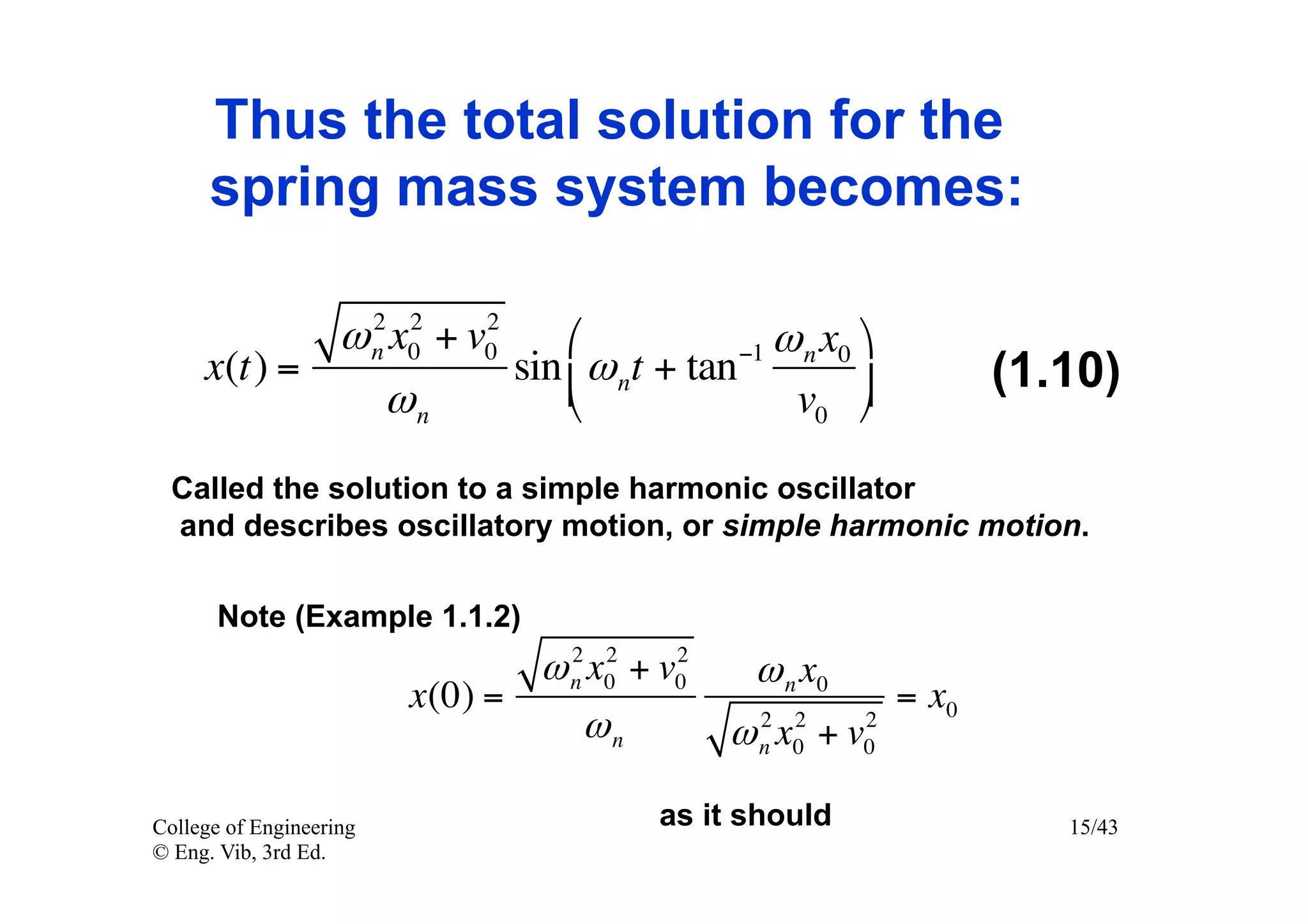 Thus the total solution for the
      spring mass system becomes:

              2 2     2
            ω n x0 + v0     ⎛            −1 ω n x0 ⎞
     x(t) =             sin ⎜ ω nt + tan                          (1.10)
               ωn           ⎝                v0 ⎟ ⎠
  Called the solution to a simple harmonic oscillator
  and describes oscillatory motion, or simple harmonic motion.

       Note (Example 1.1.2)
                                  2 2     2
                                ω n x0 + v0    ω n x0
                         x(0) =                             = x0
                                   ωn           2 2     2
                                              ω n x0 + v0

College of Engineering                   as it should                 15/43
© Eng. Vib, 3rd Ed.
 