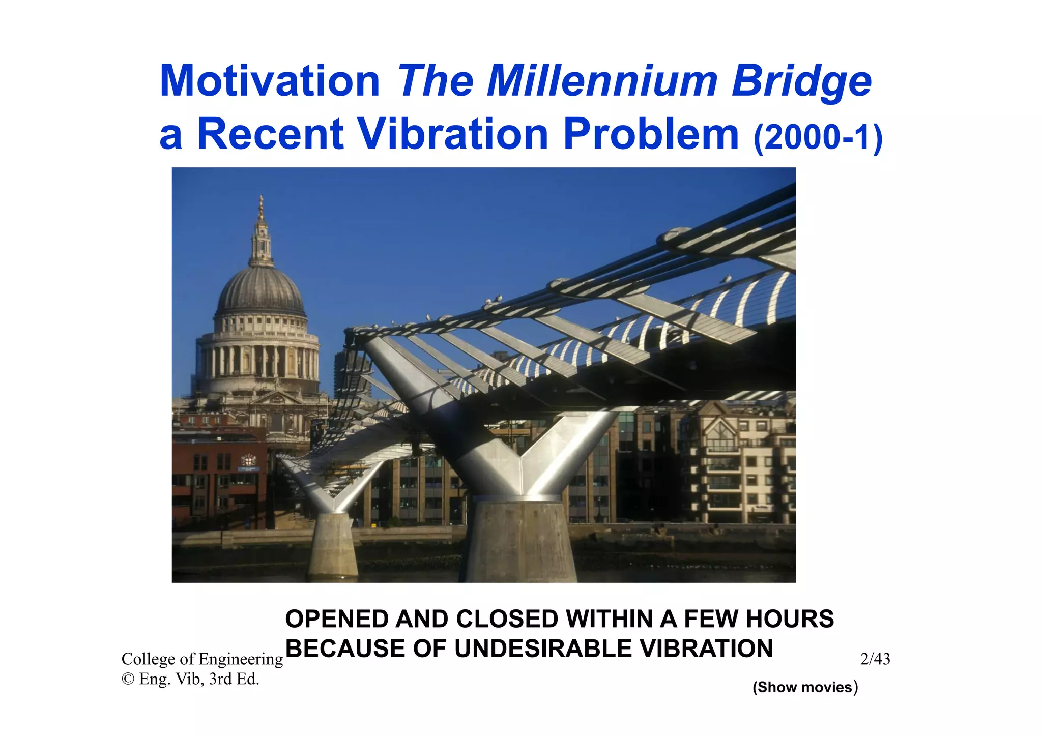 Motivation The Millennium Bridge
     a Recent Vibration Problem (2000-1)




                       OPENED AND CLOSED WITHIN A FEW HOURS
College of Engineering BECAUSE OF UNDESIRABLE VIBRATION             2/43
© Eng. Vib, 3rd Ed.                                 (Show movies)
 