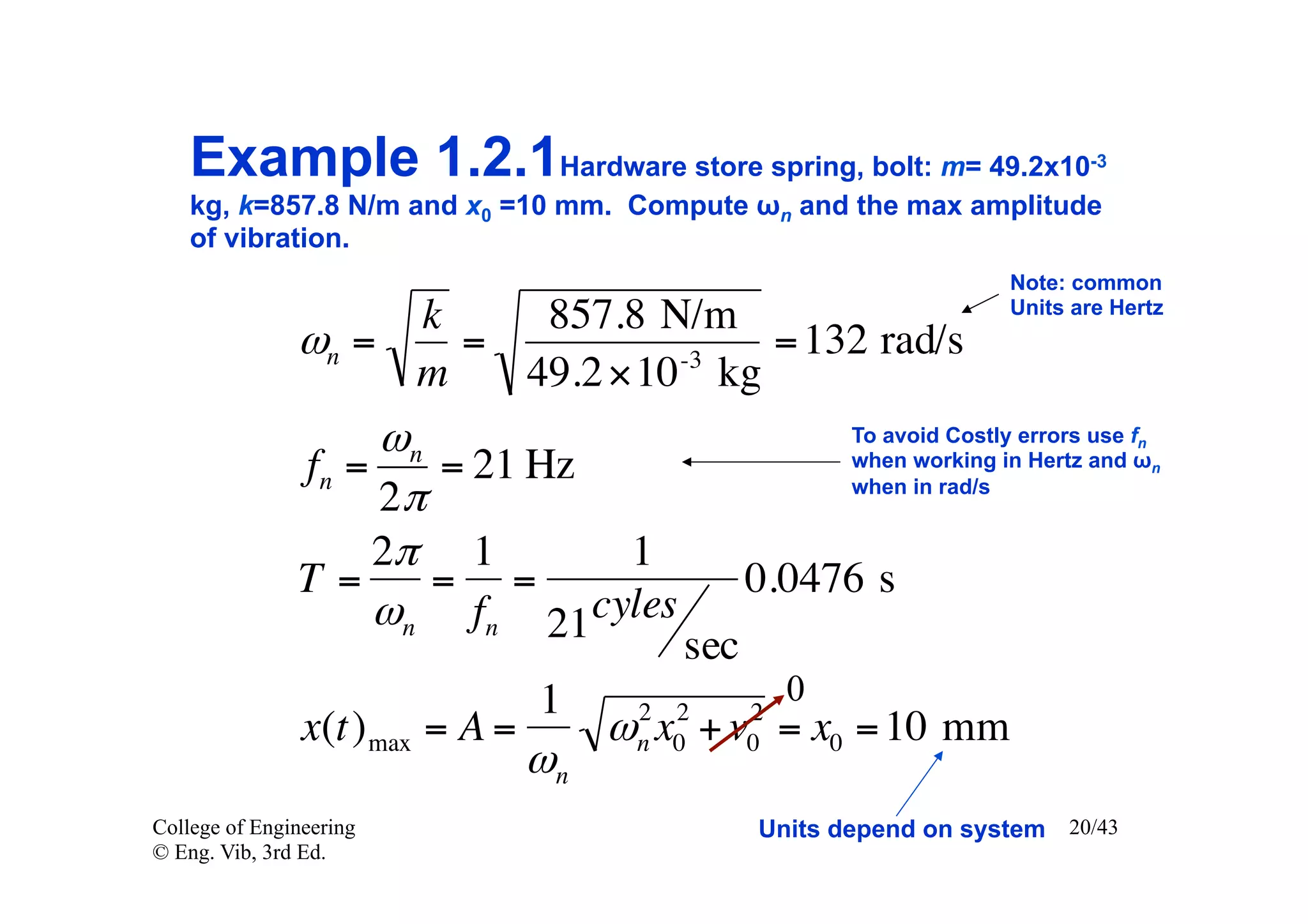 Example 1.2.1Hardware store spring, bolt: m= 49.2x10                     -3

    kg, k=857.8 N/m and x0 =10 mm. Compute ωn and the max amplitude
    of vibration.
                                                                     Note: common
                                                                     Units are Hertz
                    k    857.8 N/m
               ωn =   =         -3
                                    = 132 rad/s
                    m   49.2 ×10 kg
                    ωn                                 To avoid Costly errors use fn
               fn =    = 21 Hz                         when working in Hertz and ωn
                                                       when in rad/s
                    2π
                    2π 1       1
               T=      = =                     0.0476 s
                    ωn fn 21 cyles
                                         sec
                                 1                 0
                                       2 2     2
                x(t) max = A =        ω x + v = x0 = 10 mm
                                       n 0     0
                                 ωn
College of Engineering                         Units depend on system 20/43
© Eng. Vib, 3rd Ed.
 