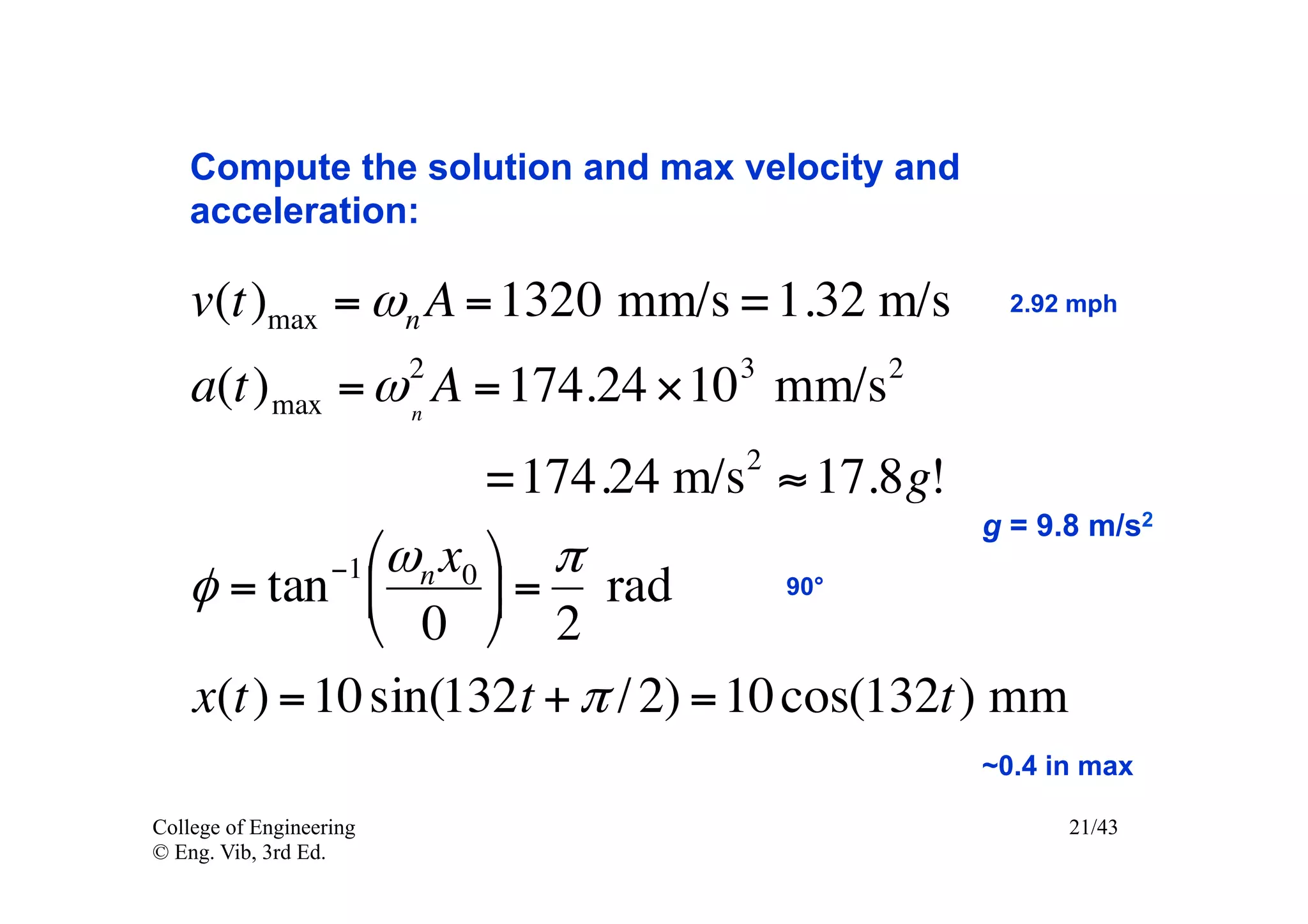 Compute the solution and max velocity and
    acceleration:

    v(t)max = ωn A = 1320 mm/s = 1.32 m/s         2.92 mph

                         2       3        2
    a(t) max = ω n A = 174.24 ×10 mm/s
                                  2
                       =174.24 m/s ≈ 17.8g!
                                             g = 9.8 m/s2
           −1 ⎛ω n x0 ⎞  π
   φ = tan ⎜          ⎟ = rad     90°
              ⎝ 0 ⎠ 2
   x(t) = 10 sin(132t + π / 2) = 10 cos(132t) mm
                                                ~0.4 in max

College of Engineering                                21/43
© Eng. Vib, 3rd Ed.
 