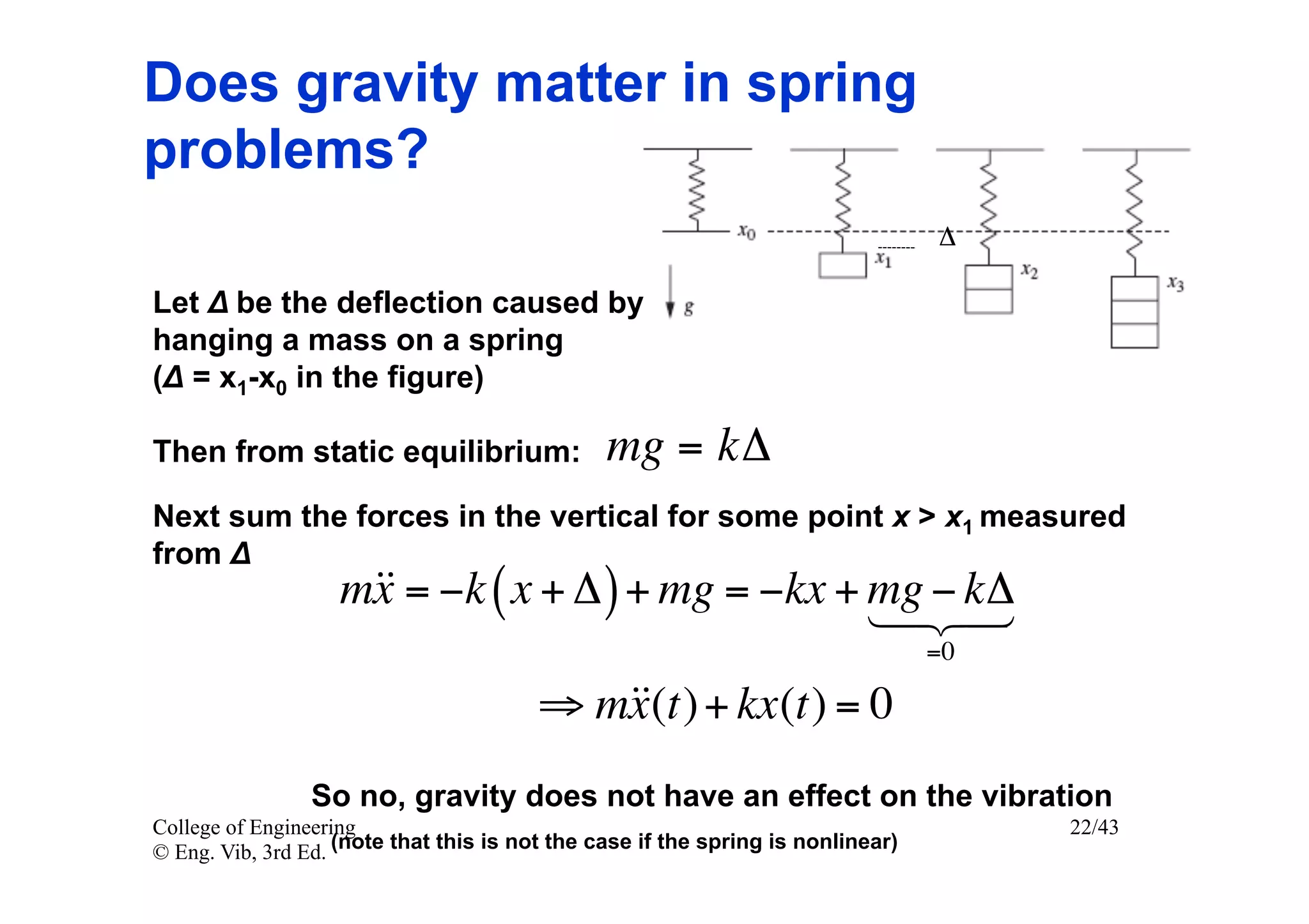 Does gravity matter in spring
problems?
                                                                                  Δ

Let Δ be the deflection caused by
hanging a mass on a spring
(Δ = x1-x0 in the figure)

Then from static equilibrium:                   mg = kΔ
Next sum the forces in the vertical for some point x > x1 measured
from Δ 	

                   m = −k ( x + Δ ) + mg = −kx + mg − 
                    x                              kΔ
                                                    
                                                                                  =0

                                        ⇒ m + kx(t) = 0
                                           x(t)
                So no, gravity does not have an effect on the vibration
College of Engineering                                                                 22/43
© Eng. Vib, 3rd Ed. (note that this is not the case if the spring is nonlinear)
 